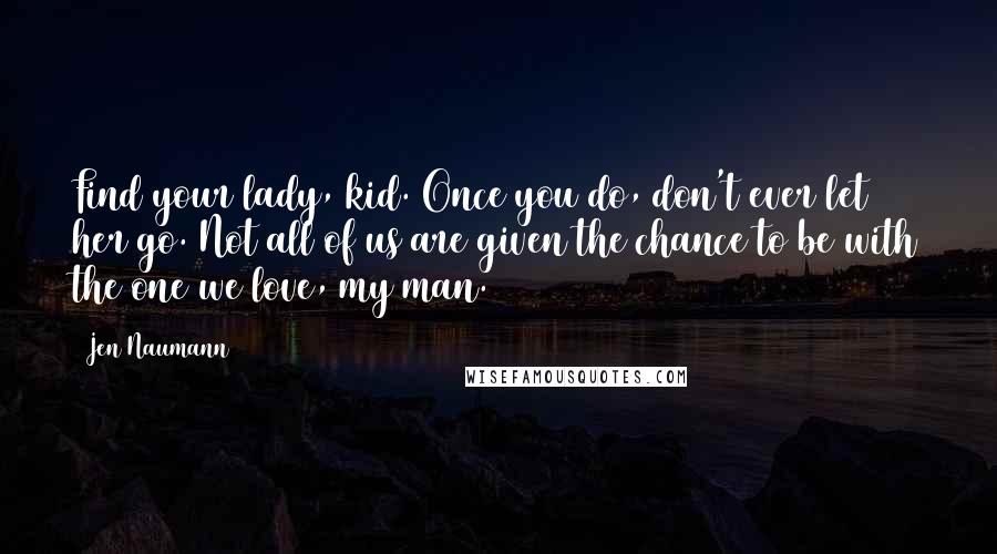 Jen Naumann Quotes: Find your lady, kid. Once you do, don't ever let her go. Not all of us are given the chance to be with the one we love, my man.