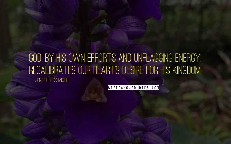 Jen Pollock Michel Quotes: God, by his own efforts and unflagging energy, recalibrates our heart's desire for his kingdom.
