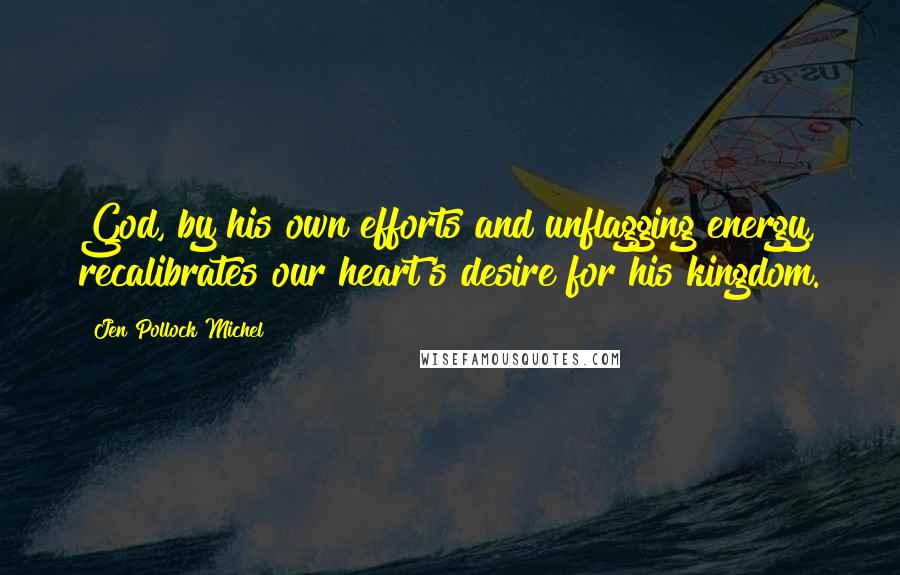 Jen Pollock Michel Quotes: God, by his own efforts and unflagging energy, recalibrates our heart's desire for his kingdom.