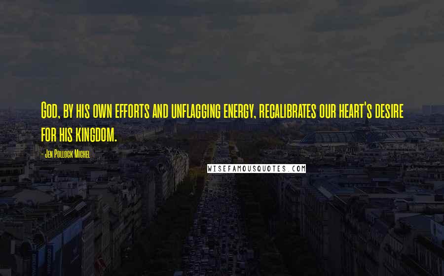 Jen Pollock Michel Quotes: God, by his own efforts and unflagging energy, recalibrates our heart's desire for his kingdom.