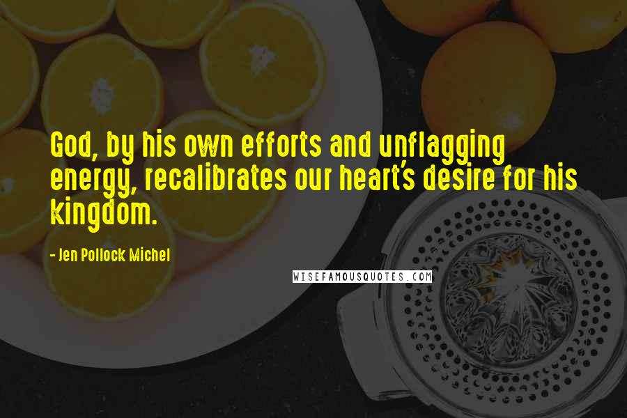 Jen Pollock Michel Quotes: God, by his own efforts and unflagging energy, recalibrates our heart's desire for his kingdom.