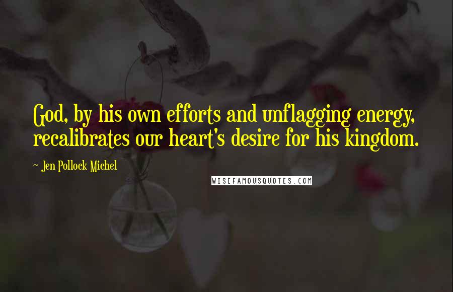 Jen Pollock Michel Quotes: God, by his own efforts and unflagging energy, recalibrates our heart's desire for his kingdom.