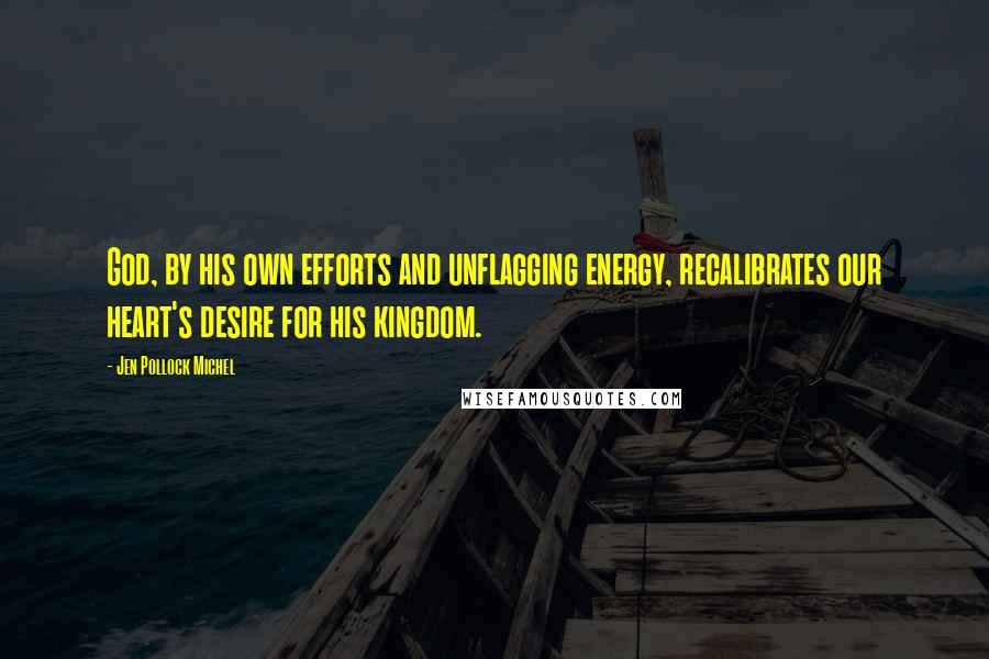 Jen Pollock Michel Quotes: God, by his own efforts and unflagging energy, recalibrates our heart's desire for his kingdom.