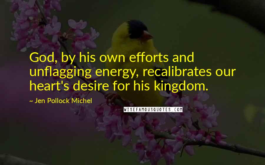 Jen Pollock Michel Quotes: God, by his own efforts and unflagging energy, recalibrates our heart's desire for his kingdom.