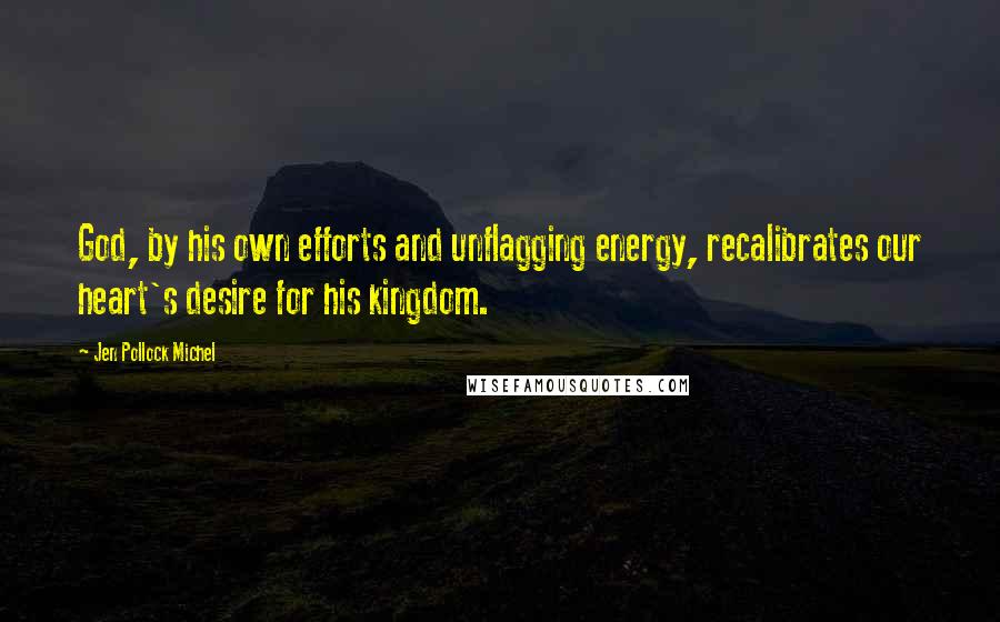 Jen Pollock Michel Quotes: God, by his own efforts and unflagging energy, recalibrates our heart's desire for his kingdom.