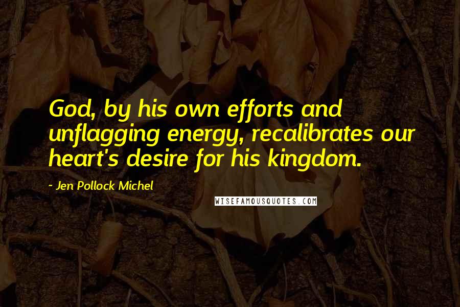 Jen Pollock Michel Quotes: God, by his own efforts and unflagging energy, recalibrates our heart's desire for his kingdom.