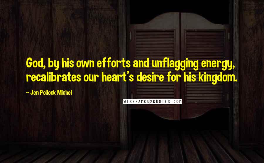 Jen Pollock Michel Quotes: God, by his own efforts and unflagging energy, recalibrates our heart's desire for his kingdom.