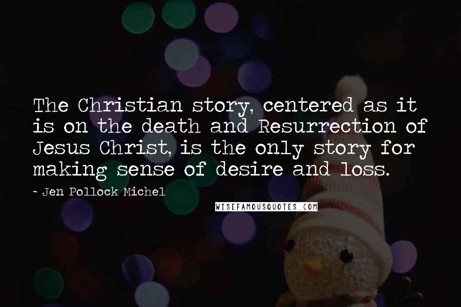 Jen Pollock Michel Quotes: The Christian story, centered as it is on the death and Resurrection of Jesus Christ, is the only story for making sense of desire and loss.