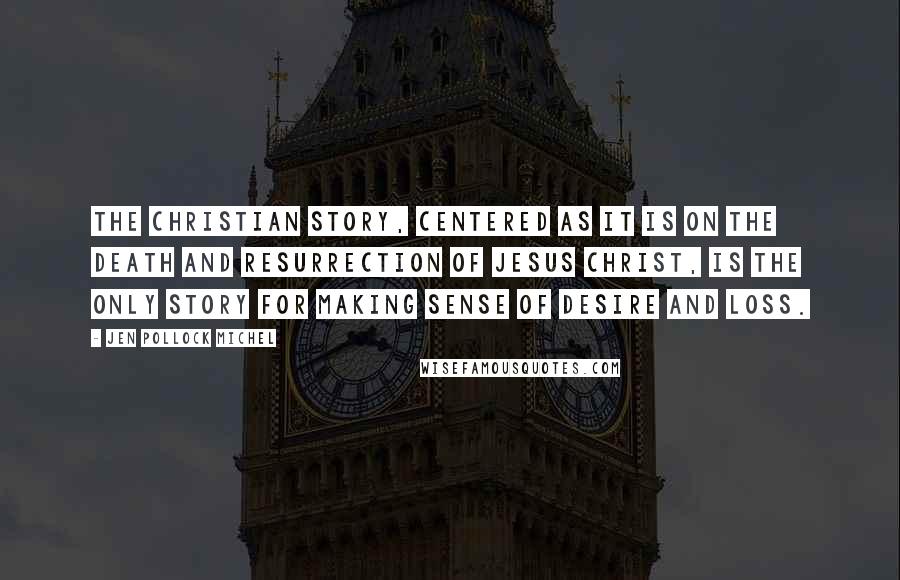 Jen Pollock Michel Quotes: The Christian story, centered as it is on the death and Resurrection of Jesus Christ, is the only story for making sense of desire and loss.