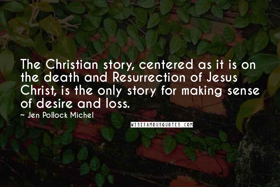 Jen Pollock Michel Quotes: The Christian story, centered as it is on the death and Resurrection of Jesus Christ, is the only story for making sense of desire and loss.