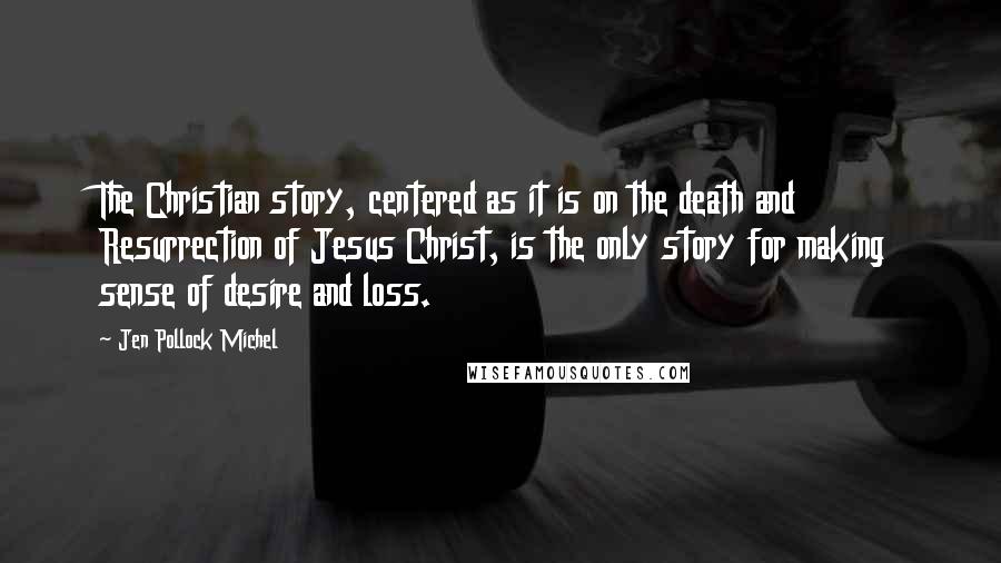 Jen Pollock Michel Quotes: The Christian story, centered as it is on the death and Resurrection of Jesus Christ, is the only story for making sense of desire and loss.