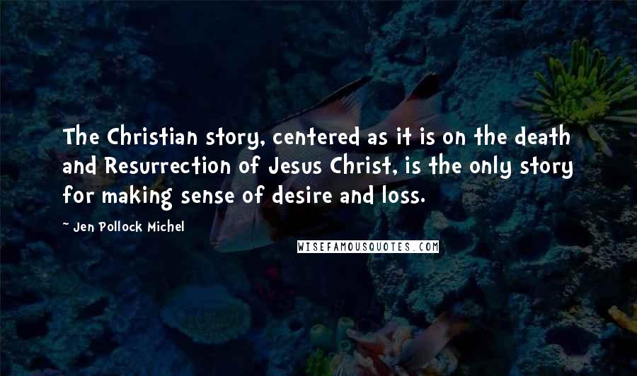 Jen Pollock Michel Quotes: The Christian story, centered as it is on the death and Resurrection of Jesus Christ, is the only story for making sense of desire and loss.