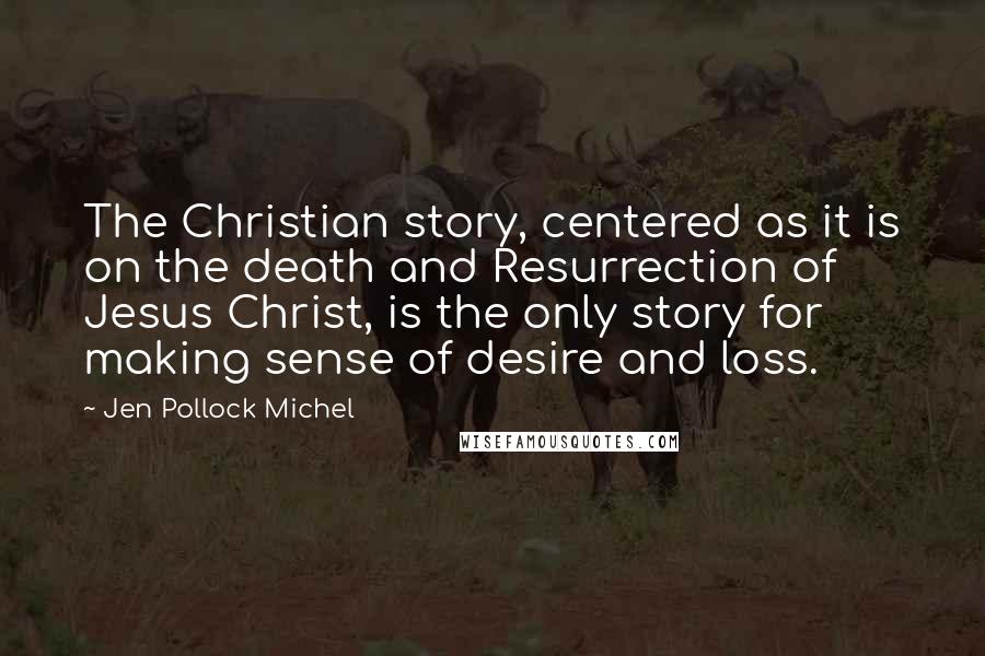 Jen Pollock Michel Quotes: The Christian story, centered as it is on the death and Resurrection of Jesus Christ, is the only story for making sense of desire and loss.