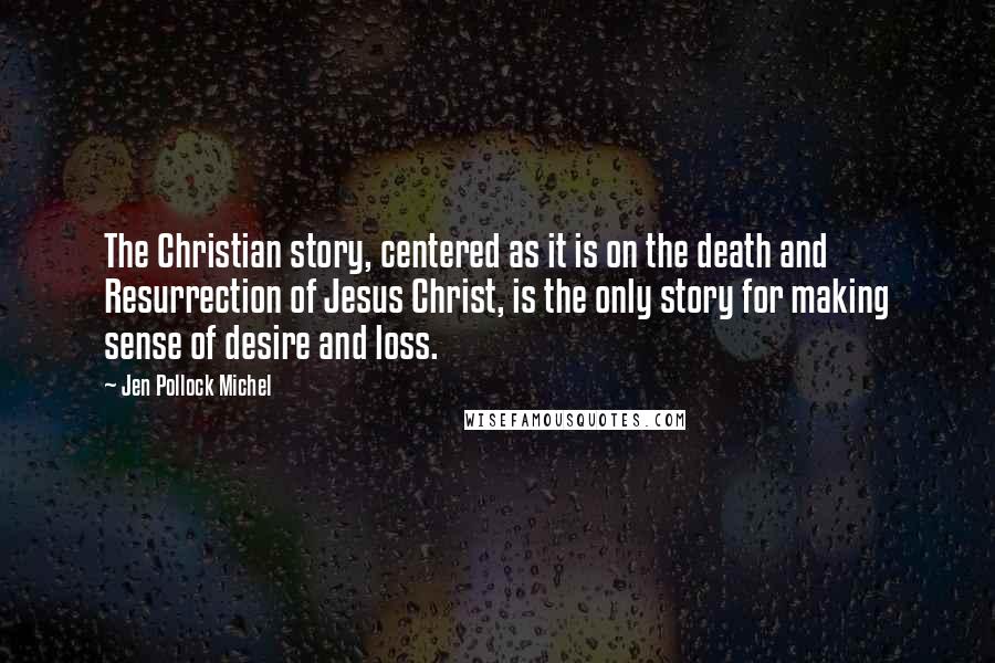 Jen Pollock Michel Quotes: The Christian story, centered as it is on the death and Resurrection of Jesus Christ, is the only story for making sense of desire and loss.