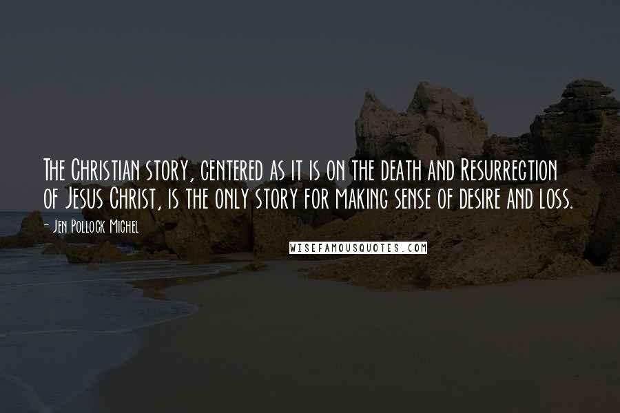 Jen Pollock Michel Quotes: The Christian story, centered as it is on the death and Resurrection of Jesus Christ, is the only story for making sense of desire and loss.