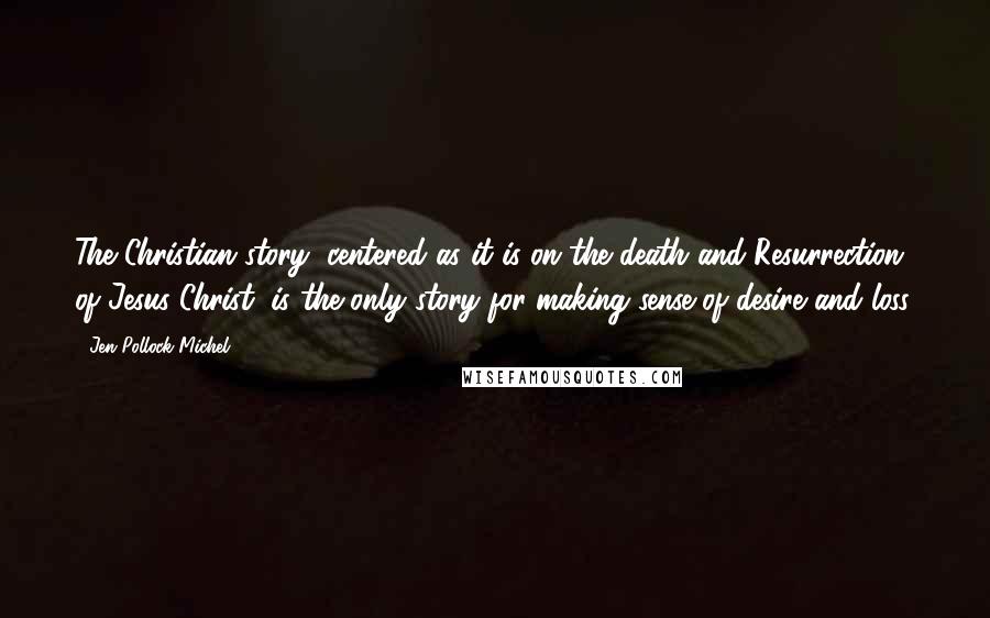 Jen Pollock Michel Quotes: The Christian story, centered as it is on the death and Resurrection of Jesus Christ, is the only story for making sense of desire and loss.