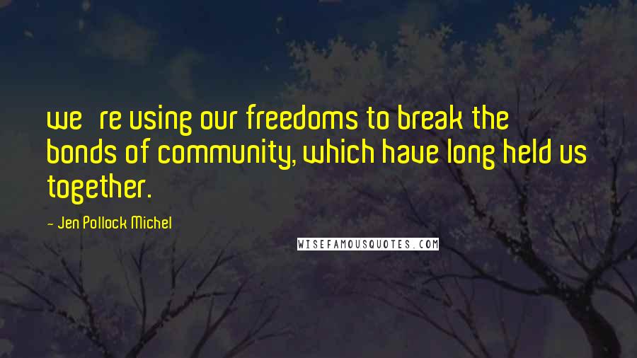 Jen Pollock Michel Quotes: we're using our freedoms to break the bonds of community, which have long held us together.