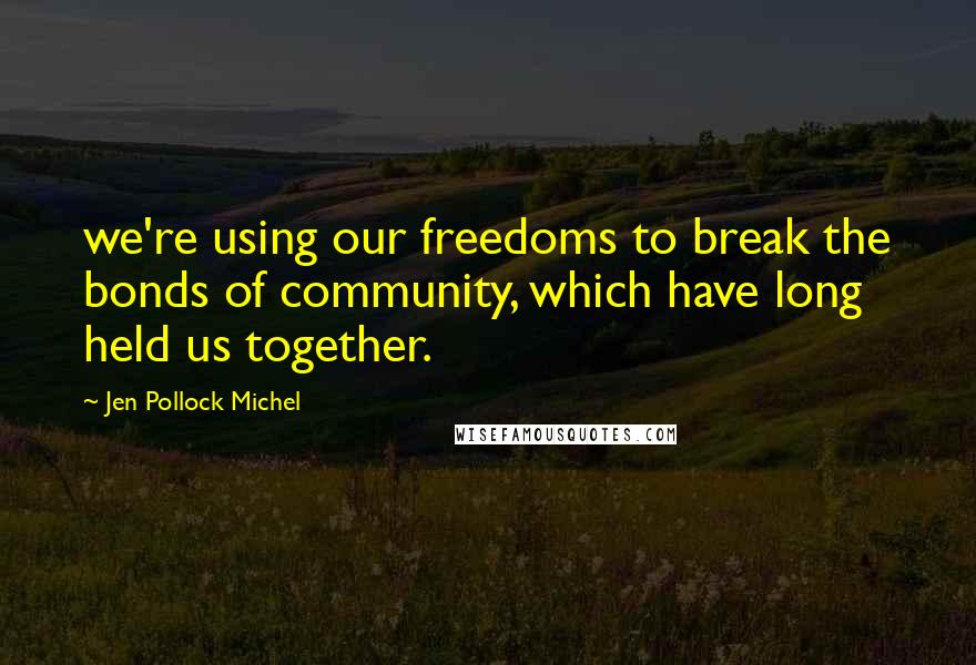 Jen Pollock Michel Quotes: we're using our freedoms to break the bonds of community, which have long held us together.