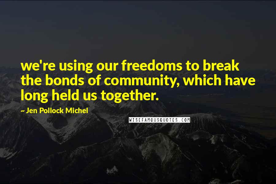 Jen Pollock Michel Quotes: we're using our freedoms to break the bonds of community, which have long held us together.