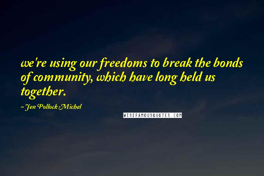 Jen Pollock Michel Quotes: we're using our freedoms to break the bonds of community, which have long held us together.