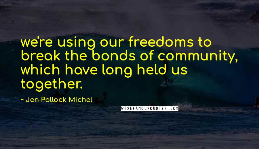 Jen Pollock Michel Quotes: we're using our freedoms to break the bonds of community, which have long held us together.