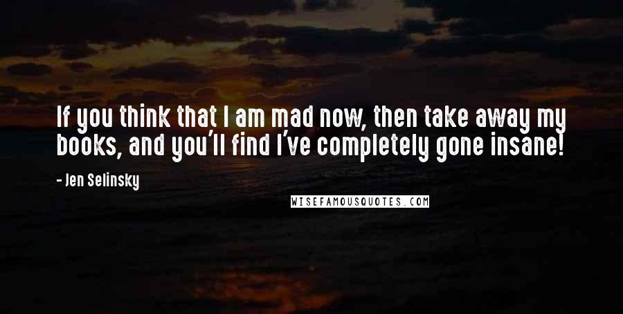 Jen Selinsky Quotes: If you think that I am mad now, then take away my books, and you'll find I've completely gone insane!