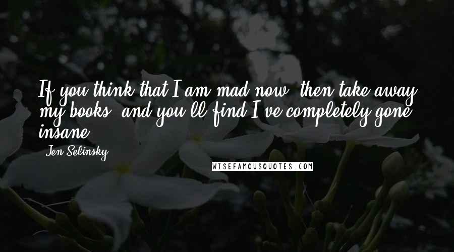 Jen Selinsky Quotes: If you think that I am mad now, then take away my books, and you'll find I've completely gone insane!