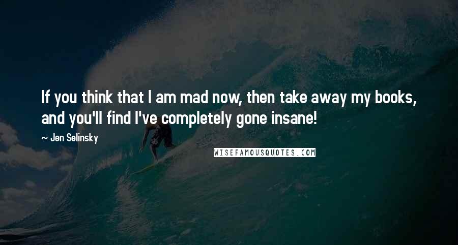 Jen Selinsky Quotes: If you think that I am mad now, then take away my books, and you'll find I've completely gone insane!