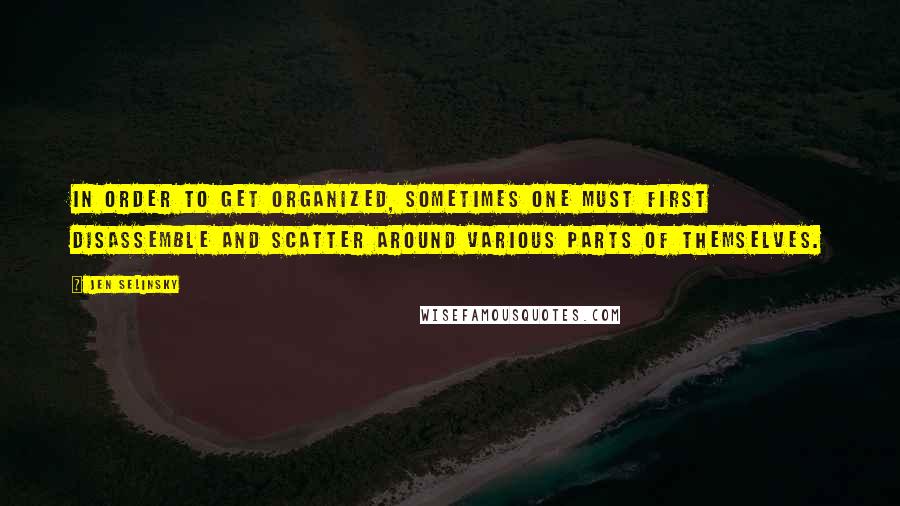Jen Selinsky Quotes: In order to get organized, sometimes one must first disassemble and scatter around various parts of themselves.