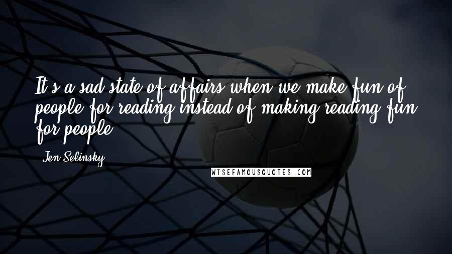 Jen Selinsky Quotes: It's a sad state of affairs when we make fun of people for reading instead of making reading fun for people.