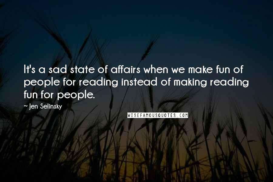 Jen Selinsky Quotes: It's a sad state of affairs when we make fun of people for reading instead of making reading fun for people.