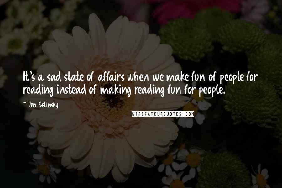 Jen Selinsky Quotes: It's a sad state of affairs when we make fun of people for reading instead of making reading fun for people.