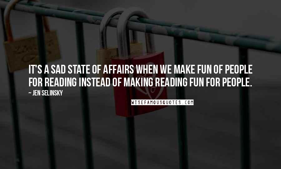 Jen Selinsky Quotes: It's a sad state of affairs when we make fun of people for reading instead of making reading fun for people.