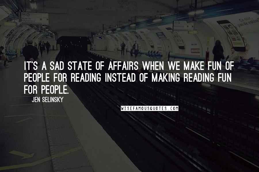 Jen Selinsky Quotes: It's a sad state of affairs when we make fun of people for reading instead of making reading fun for people.