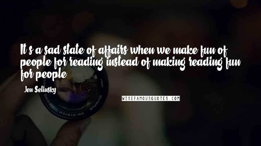 Jen Selinsky Quotes: It's a sad state of affairs when we make fun of people for reading instead of making reading fun for people.