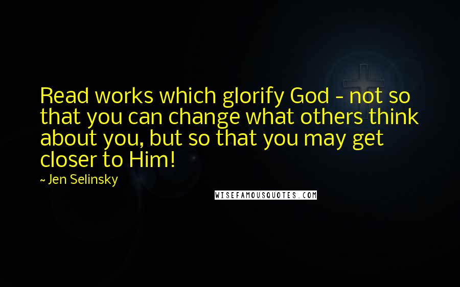 Jen Selinsky Quotes: Read works which glorify God - not so that you can change what others think about you, but so that you may get closer to Him!