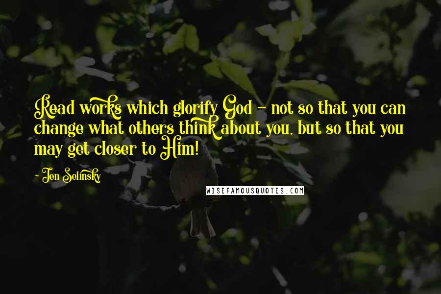 Jen Selinsky Quotes: Read works which glorify God - not so that you can change what others think about you, but so that you may get closer to Him!