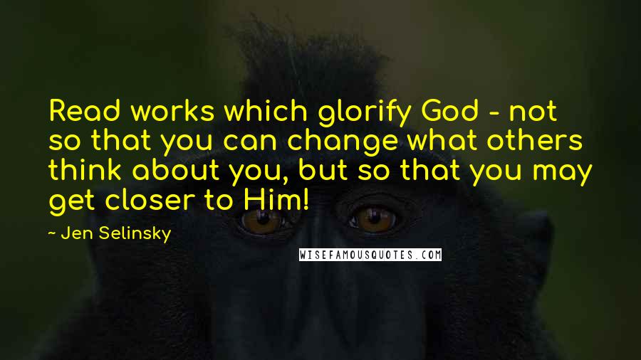 Jen Selinsky Quotes: Read works which glorify God - not so that you can change what others think about you, but so that you may get closer to Him!