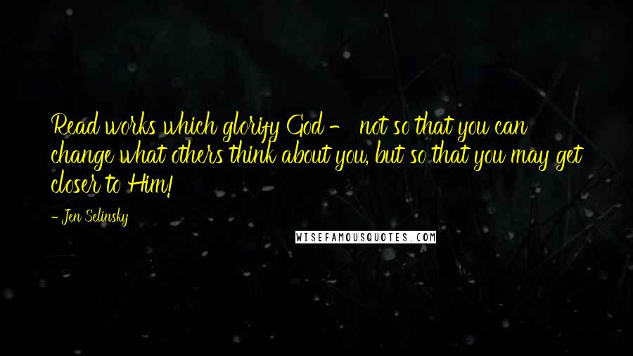 Jen Selinsky Quotes: Read works which glorify God - not so that you can change what others think about you, but so that you may get closer to Him!