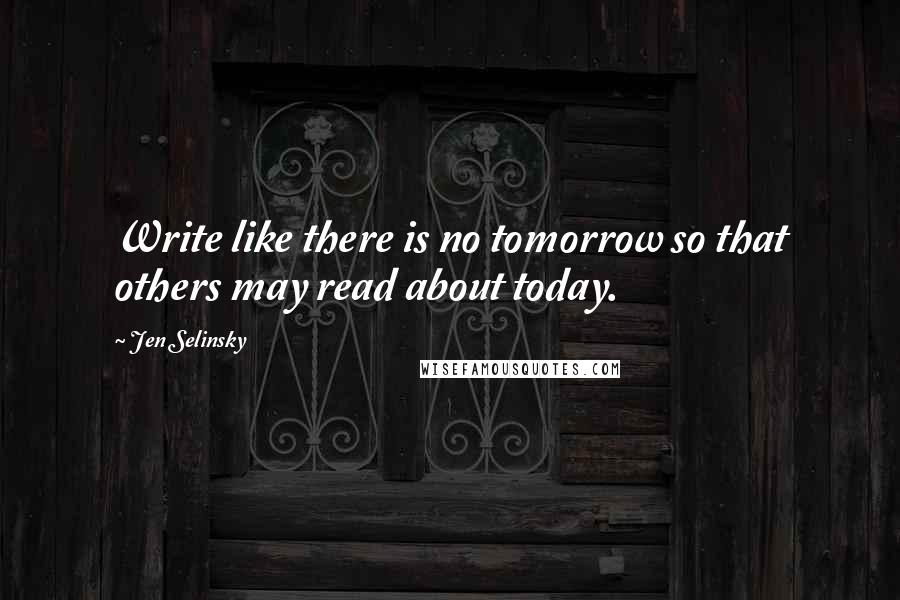 Jen Selinsky Quotes: Write like there is no tomorrow so that others may read about today.