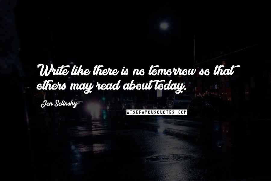 Jen Selinsky Quotes: Write like there is no tomorrow so that others may read about today.