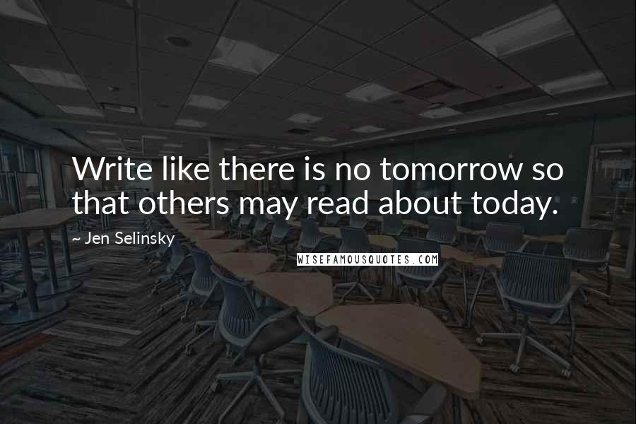 Jen Selinsky Quotes: Write like there is no tomorrow so that others may read about today.