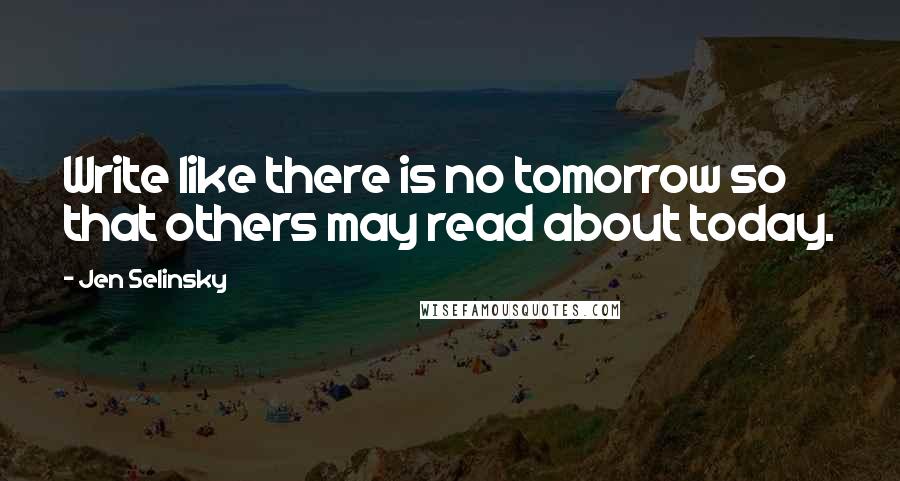 Jen Selinsky Quotes: Write like there is no tomorrow so that others may read about today.