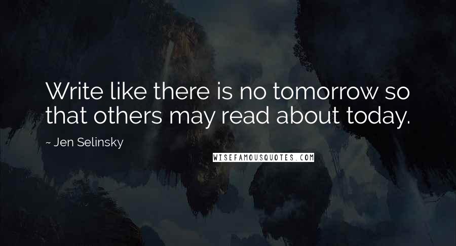 Jen Selinsky Quotes: Write like there is no tomorrow so that others may read about today.