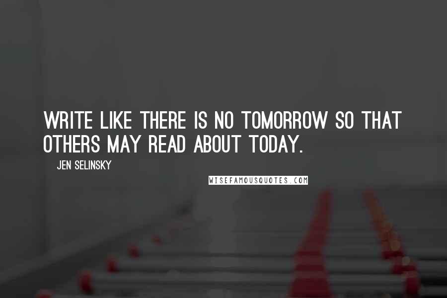 Jen Selinsky Quotes: Write like there is no tomorrow so that others may read about today.