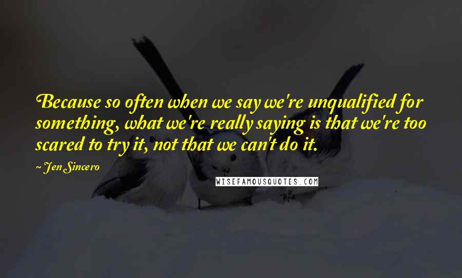 Jen Sincero Quotes: Because so often when we say we're unqualified for something, what we're really saying is that we're too scared to try it, not that we can't do it.