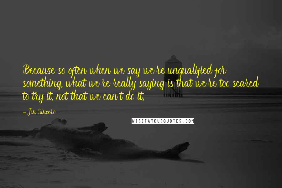 Jen Sincero Quotes: Because so often when we say we're unqualified for something, what we're really saying is that we're too scared to try it, not that we can't do it.