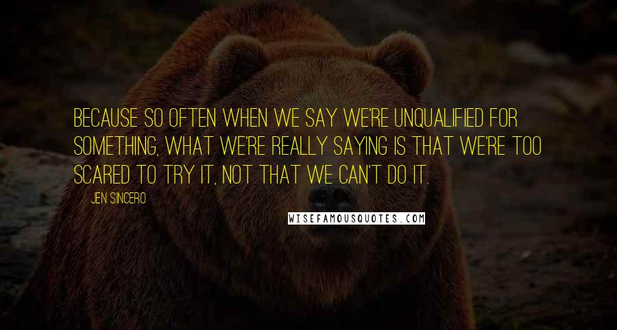 Jen Sincero Quotes: Because so often when we say we're unqualified for something, what we're really saying is that we're too scared to try it, not that we can't do it.