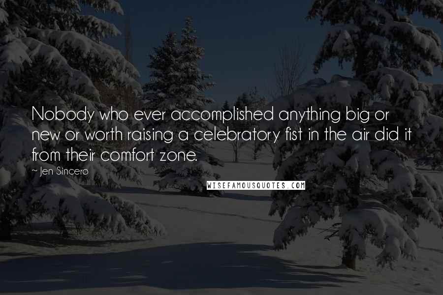 Jen Sincero Quotes: Nobody who ever accomplished anything big or new or worth raising a celebratory fist in the air did it from their comfort zone.