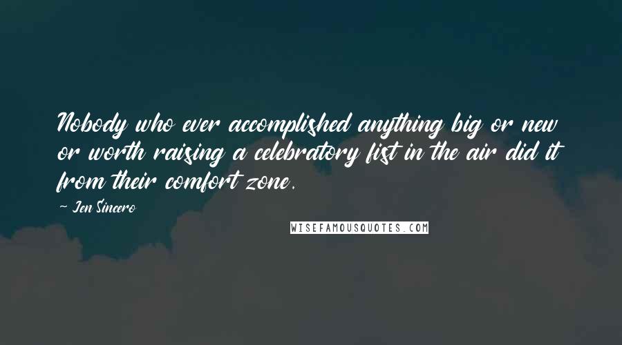 Jen Sincero Quotes: Nobody who ever accomplished anything big or new or worth raising a celebratory fist in the air did it from their comfort zone.